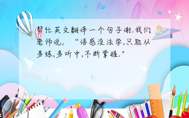 帮忙英文翻译一个句子谢.我们老师说：“语感没法学,只能从多练,多听中,不断掌握.