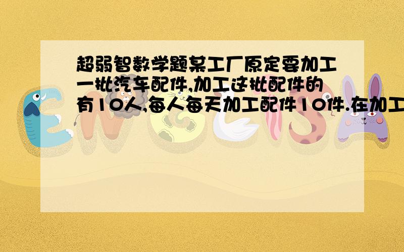 超弱智数学题某工厂原定要加工一批汽车配件,加工这批配件的有10人,每人每天加工配件10件.在加工前加工数量又增加25%,