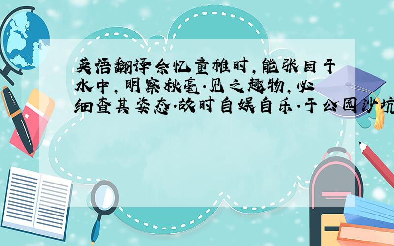 英语翻译余忆童稚时,能张目于水中,明察秋毫.见之趣物,必细查其姿态.故时自娱自乐.于公园沙坑处,常蹲其身,使见之更清楚.