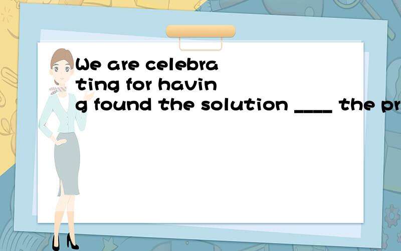 We are celebrating for having found the solution ____ the pr