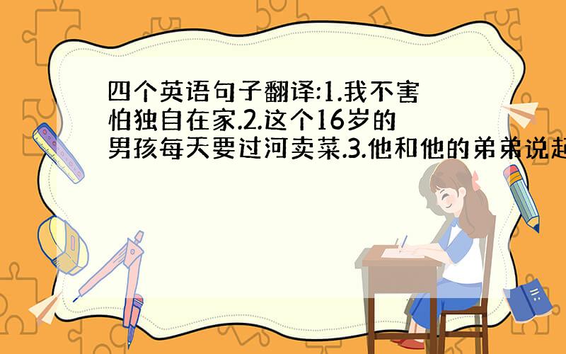 四个英语句子翻译:1.我不害怕独自在家.2.这个16岁的男孩每天要过河卖菜.3.他和他的弟弟说起话来像老师一样.4.我的