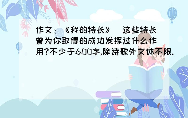 作文：《我的特长》（这些特长曾为你取得的成功发挥过什么作用?不少于600字,除诗歌外文体不限.