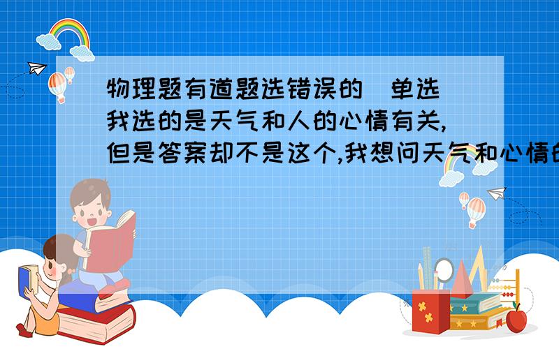 物理题有道题选错误的（单选）我选的是天气和人的心情有关,但是答案却不是这个,我想问天气和心情的关系