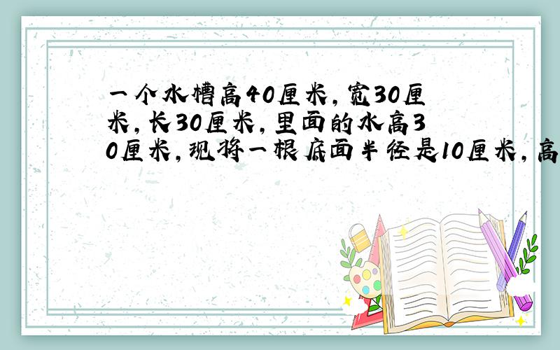 一个水槽高40厘米,宽30厘米,长30厘米,里面的水高30厘米,现将一根底面半径是10厘米,高是30厘米的铁棒垂直插入水