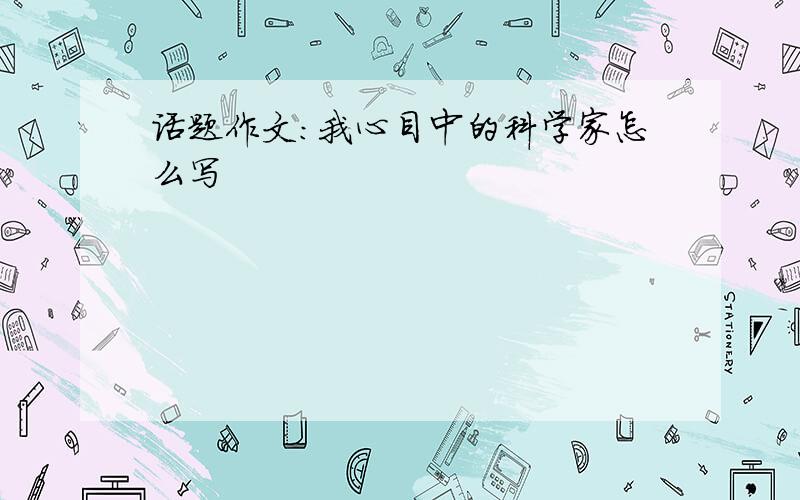 话题作文:我心目中的科学家怎么写