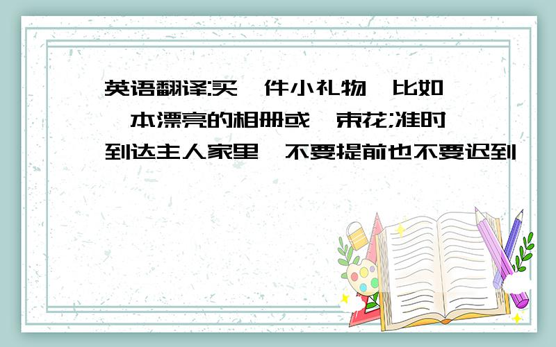 英语翻译:买一件小礼物,比如一本漂亮的相册或一束花;准时到达主人家里,不要提前也不要迟到