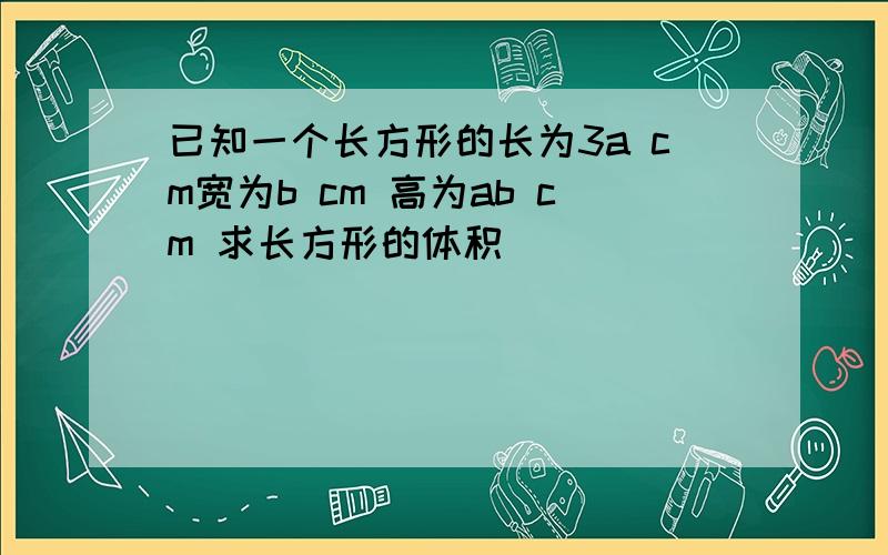 已知一个长方形的长为3a cm宽为b cm 高为ab cm 求长方形的体积