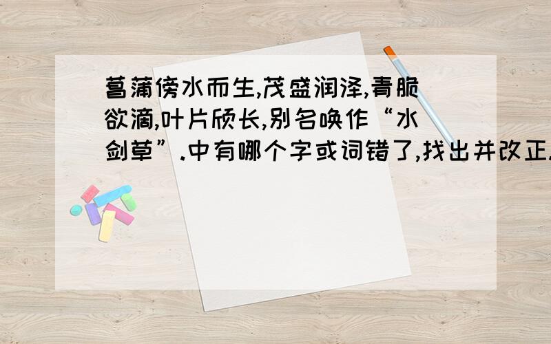 菖蒲傍水而生,茂盛润泽,青脆欲滴,叶片颀长,别名唤作“水剑草”.中有哪个字或词错了,找出并改正.