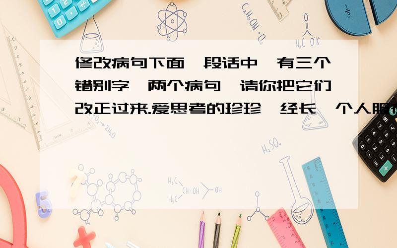 修改病句下面一段话中,有三个错别字,两个病句,请你把它们改正过来.爱思考的珍珍,经长一个人服在桌子上写写画画.一天,珍珍