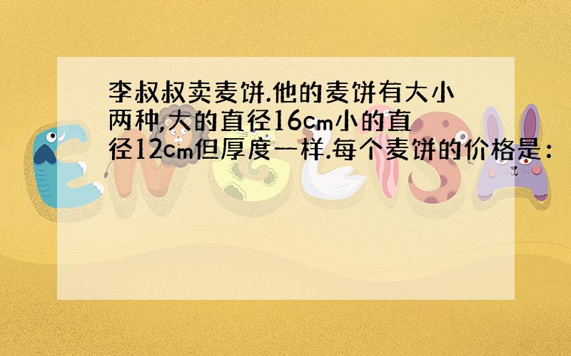 李叔叔卖麦饼.他的麦饼有大小两种,大的直径16cm小的直径12cm但厚度一样.每个麦饼的价格是：大的8角……