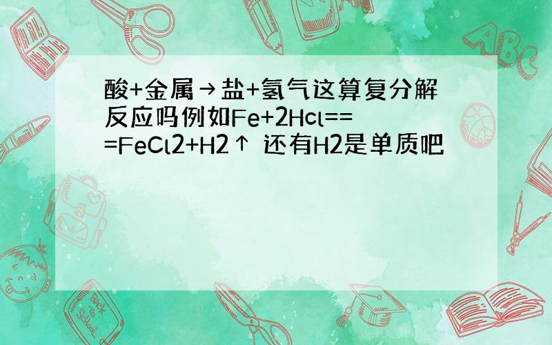 酸+金属→盐+氢气这算复分解反应吗例如Fe+2Hcl===FeCl2+H2↑ 还有H2是单质吧