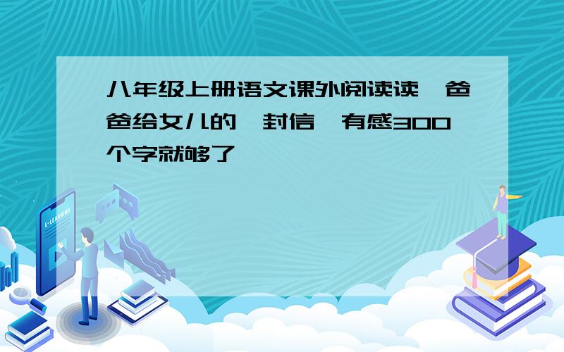 八年级上册语文课外阅读读《爸爸给女儿的一封信》有感300个字就够了,