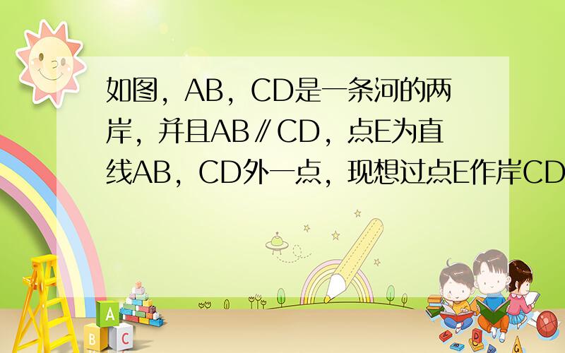 如图，AB，CD是一条河的两岸，并且AB∥CD，点E为直线AB，CD外一点，现想过点E作岸CD的平行线，请说出作法，并说