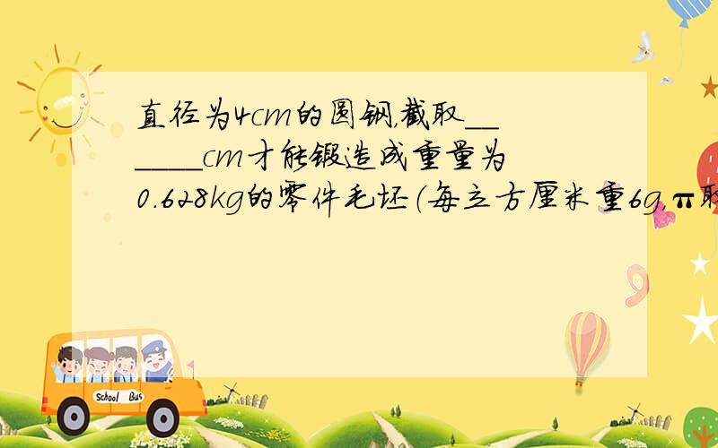 直径为4cm的圆钢，截取______cm才能锻造成重量为0.628kg的零件毛坯（每立方厘米重6g，π取3.14）．