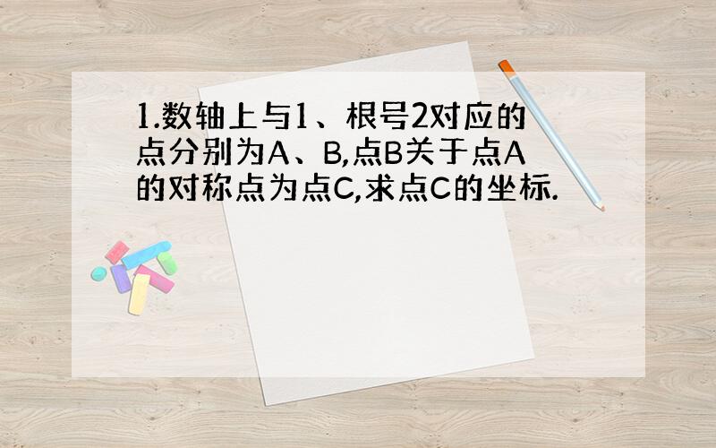 1.数轴上与1、根号2对应的点分别为A、B,点B关于点A的对称点为点C,求点C的坐标.