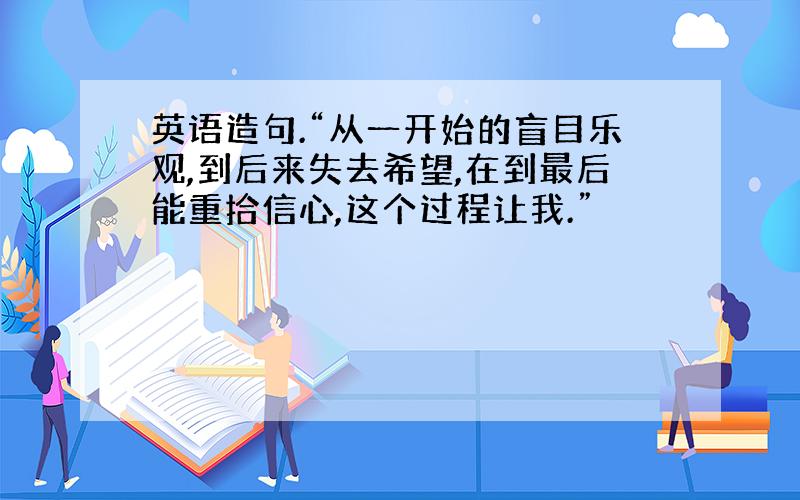 英语造句.“从一开始的盲目乐观,到后来失去希望,在到最后能重拾信心,这个过程让我.”