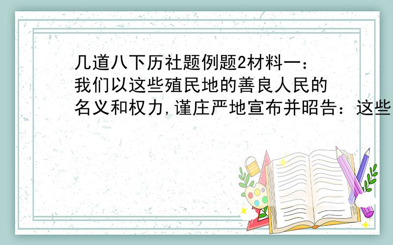 几道八下历社题例题2材料一：我们以这些殖民地的善良人民的名义和权力,谨庄严地宣布并昭告：这些联合殖民地从此成为,而且名正