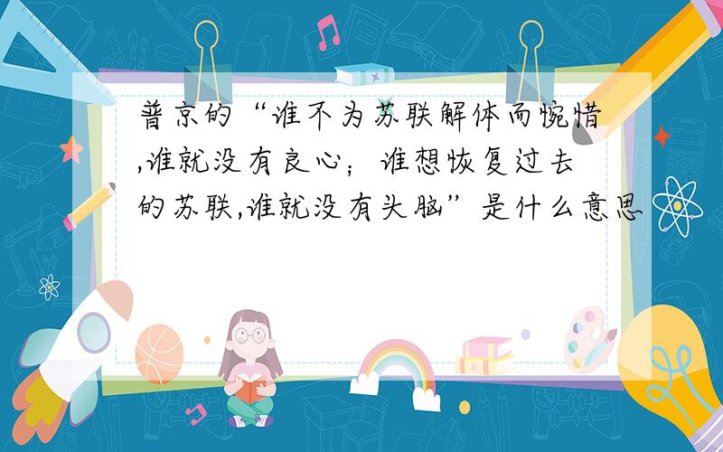 普京的“谁不为苏联解体而惋惜,谁就没有良心；谁想恢复过去的苏联,谁就没有头脑”是什么意思