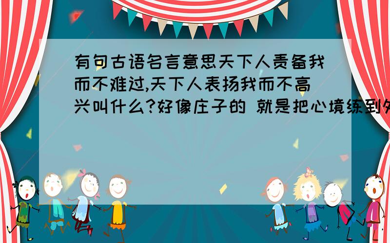 有句古语名言意思天下人责备我而不难过,天下人表扬我而不高兴叫什么?好像庄子的 就是把心境练到外物无法打扰的地步