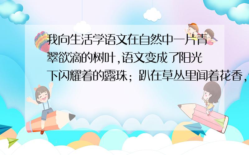 我向生活学语文在自然中一片青翠欲滴的树叶,语文变成了阳光下闪耀着的露珠；趴在草丛里闻着花香,语文便成了色彩缤纷的花朵……