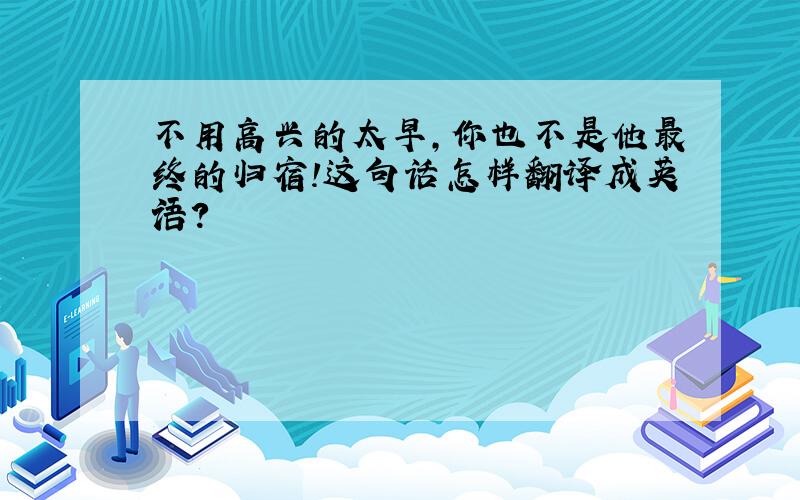 不用高兴的太早,你也不是他最终的归宿!这句话怎样翻译成英语?