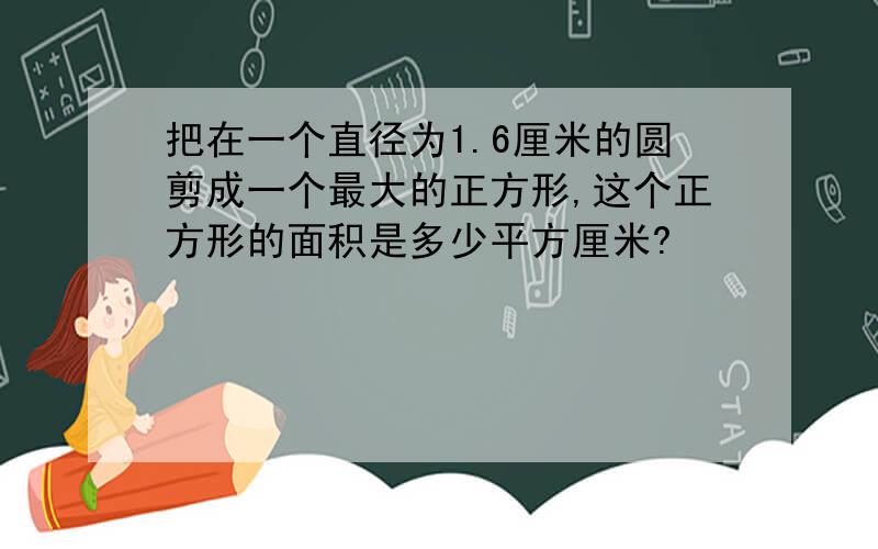 把在一个直径为1.6厘米的圆剪成一个最大的正方形,这个正方形的面积是多少平方厘米?