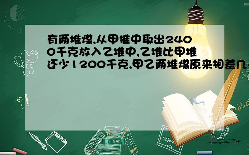 有两堆煤,从甲推中取出2400千克放入乙堆中,乙堆比甲堆还少1200千克,甲乙两堆煤原来相差几千克?