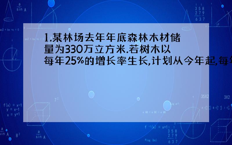 1.某林场去年年底森林木材储量为330万立方米.若树木以每年25%的增长率生长,计划从今年起,每年底要砍伐的木材量为x万