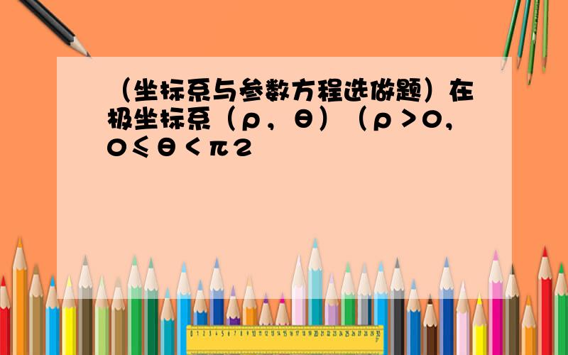 （坐标系与参数方程选做题）在极坐标系（ρ，θ）（ρ＞0，0≤θ＜π2