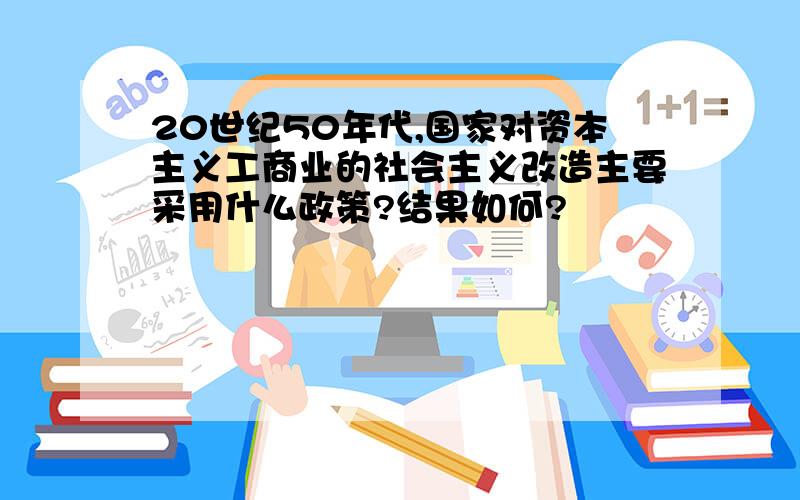 20世纪50年代,国家对资本主义工商业的社会主义改造主要采用什么政策?结果如何?