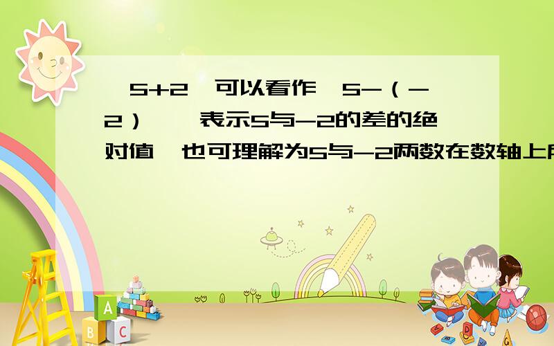 丨5+2丨可以看作丨5-（-2）丨,表示5与-2的差的绝对值,也可理解为5与-2两数在数轴上所对应的两点之间的距离.