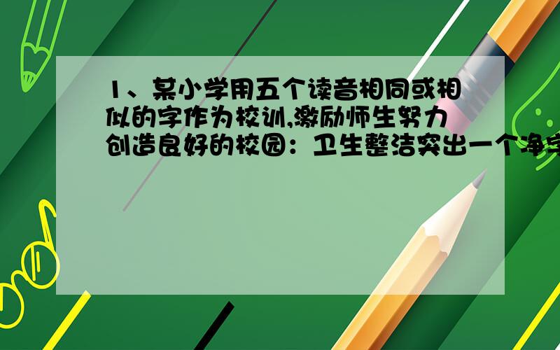 1、某小学用五个读音相同或相似的字作为校训,激励师生努力创造良好的校园：卫生整洁突出一个净字；