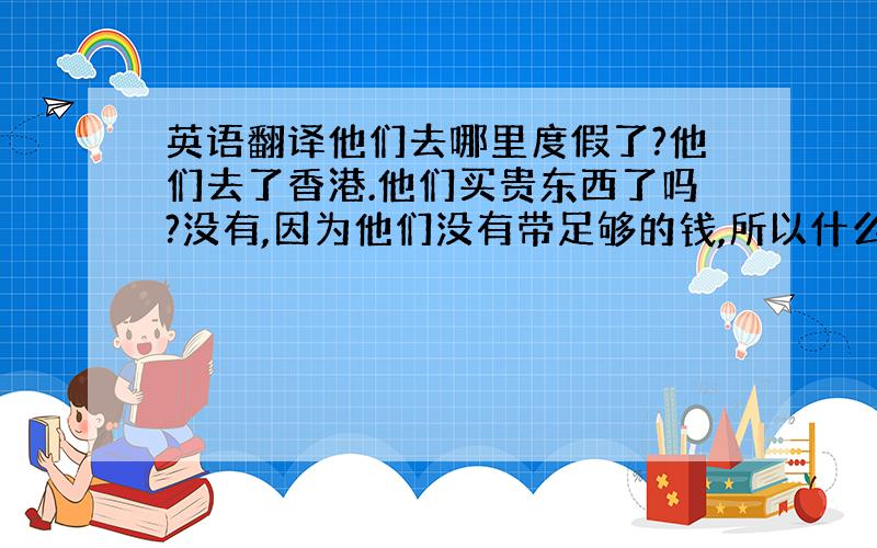 英语翻译他们去哪里度假了?他们去了香港.他们买贵东西了吗?没有,因为他们没有带足够的钱,所以什么都没买.哪的人怎么样?每