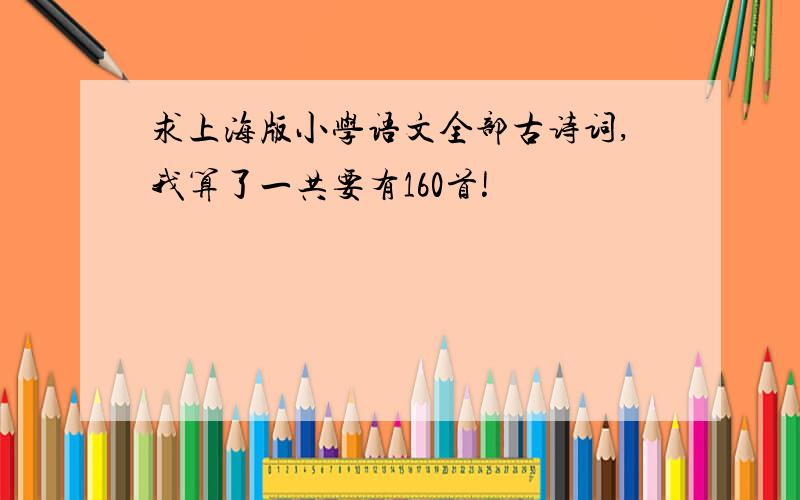 求上海版小学语文全部古诗词,我算了一共要有160首!