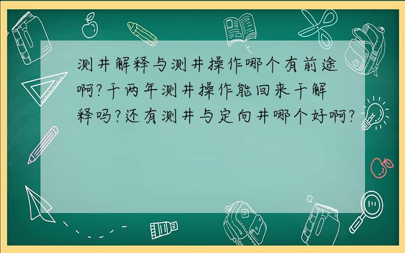 测井解释与测井操作哪个有前途啊?干两年测井操作能回来干解释吗?还有测井与定向井哪个好啊?