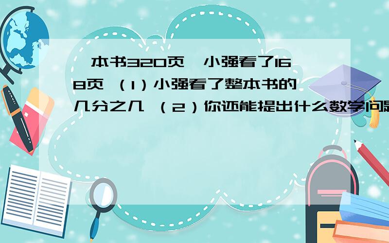 一本书320页,小强看了168页 （1）小强看了整本书的几分之几 （2）你还能提出什么数学问题