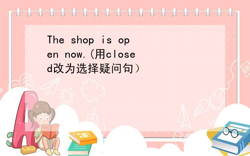 The shop is open now.(用closed改为选择疑问句）