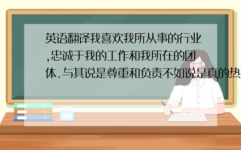 英语翻译我喜欢我所从事的行业,忠诚于我的工作和我所在的团体.与其说是尊重和负责不如说是真的热爱