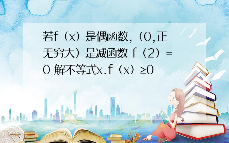 若f（x）是偶函数,（0,正无穷大）是减函数 f（2）=0 解不等式x.f（x）≥0