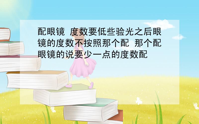 配眼镜 度数要低些验光之后眼镜的度数不按照那个配 那个配眼镜的说要少一点的度数配