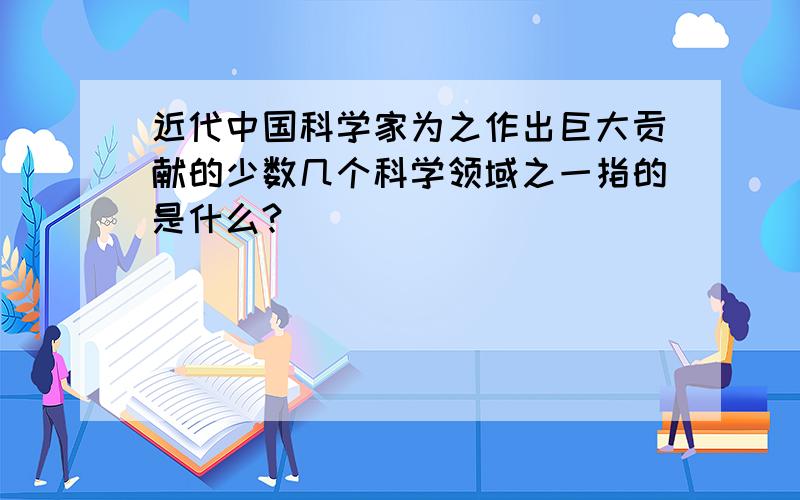 近代中国科学家为之作出巨大贡献的少数几个科学领域之一指的是什么?