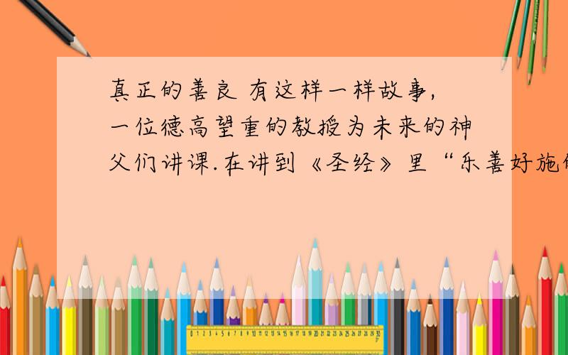 真正的善良 有这样一样故事,一位德高望重的教授为未来的神父们讲课.在讲到《圣经》里“乐善好施的撒玛利亚人”这一段时,教授