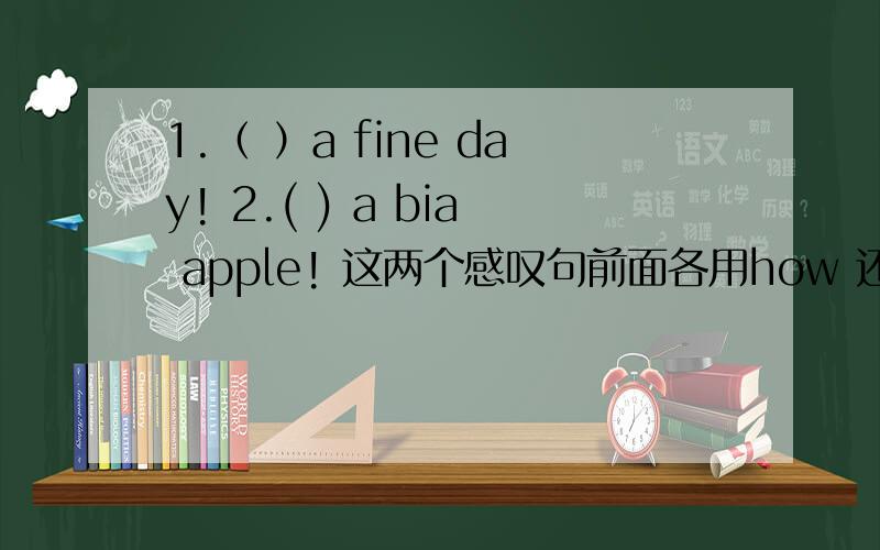 1.（ ）a fine day! 2.( ) a bia apple! 这两个感叹句前面各用how 还是 what来引导