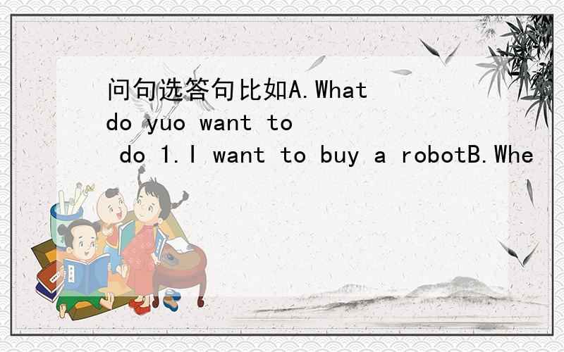 问句选答句比如A.What do yuo want to do 1.I want to buy a robotB.Whe