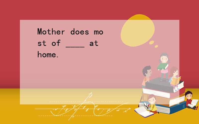 Mother does most of ____ at home.