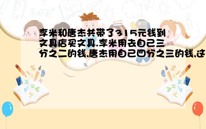 李米和唐杰共带了315元钱到文具店买文具.李米用去自己三分之二的钱,唐杰用自己四分之三的钱,这时两人剩下的钱正好相等.李