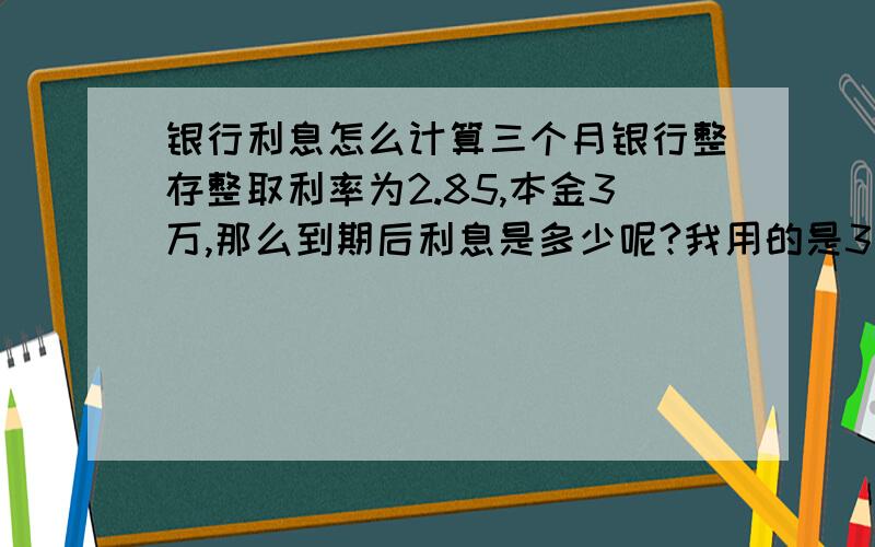 银行利息怎么计算三个月银行整存整取利率为2.85,本金3万,那么到期后利息是多少呢?我用的是3万*（1+2.85%）三次