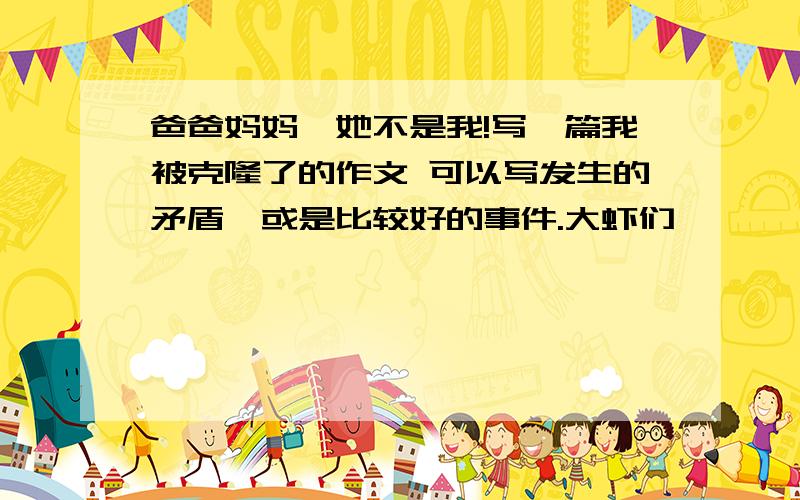 爸爸妈妈,她不是我!写一篇我被克隆了的作文 可以写发生的矛盾,或是比较好的事件.大虾们,