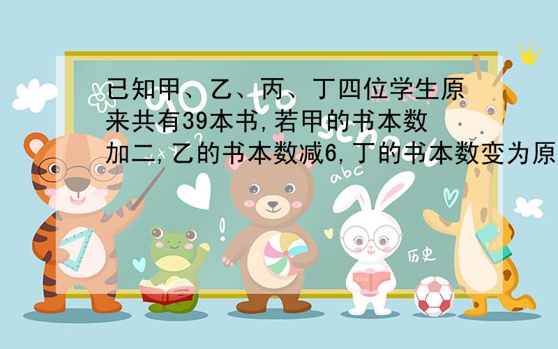 已知甲、乙、丙、丁四位学生原来共有39本书,若甲的书本数加二,乙的书本数减6,丁的书本数变为原来的1/4倍,则四位同学书