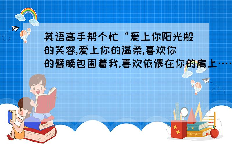 英语高手帮个忙“爱上你阳光般的笑容,爱上你的温柔,喜欢你的臂膀包围着我,喜欢依偎在你的肩上……”这句话用英文怎么翻译?（